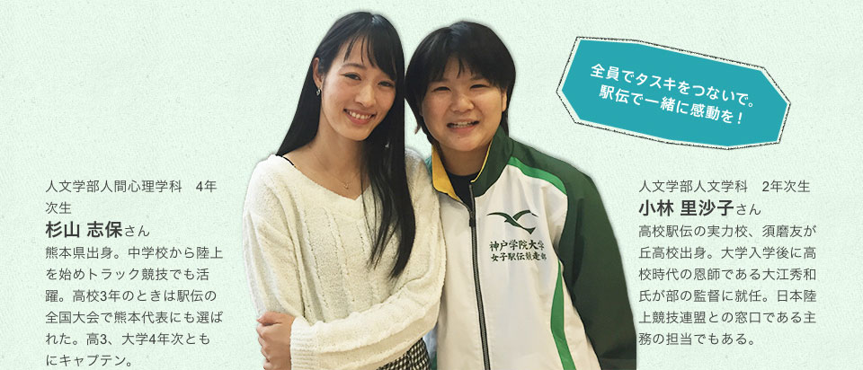 人文学部人間心理学科 4年次生 杉山 志保さん 熊本県出身。中学校から陸上を始めトラック競技でも活躍。高校3年のときは駅伝の全国大会で熊本代表にも選ばれた。高3、大学4年次ともにキャプテン。
人文学部人文学科 2年次生 小林 里沙子さん 高校駅伝の実力校、須磨友が丘高校出身。大学入学後に高校時代の恩師である大江秀和氏が部の監督に就任。日本陸上競技連盟との窓口である主務の担当でもある。