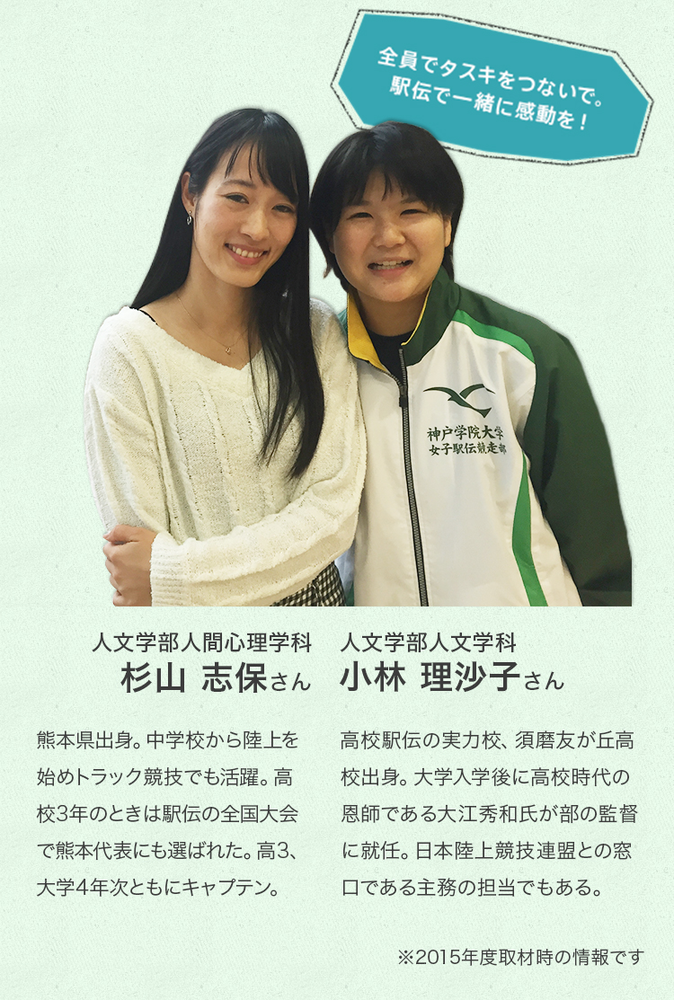 人文学部人間心理学科 4年次生 杉山 志保さん 熊本県出身。中学校から陸上を始めトラック競技でも活躍。高校3年のときは駅伝の全国大会で熊本代表にも選ばれた。高3、大学4年次ともにキャプテン。
人文学部人文学科 2年次生 小林 里沙子さん 高校駅伝の実力校、須磨友が丘高校出身。大学入学後に高校時代の恩師である大江秀和氏が部の監督に就任。日本陸上競技連盟との窓口である主務の担当でもある。