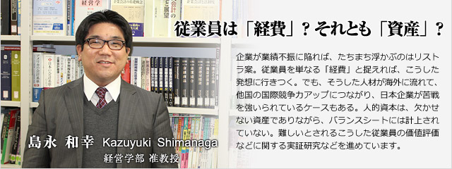 企業が業績不振に陥れば、たちまち浮かぶのはリストラ案。従業員を単なる「経費」と捉えれば、こうした発想に行きつく。でも、そうした人材が海外に流れて、他国の国際競争力アップにつながり、日本企業が苦戦を強いられているケースもある。人的資本は、欠かせない資産でありながら、バランスシートには計上されていない。難しいとされるこうした従業員の価値評価などに関する理論・実証研究を進めています。 経営学部准教授 島永 和幸