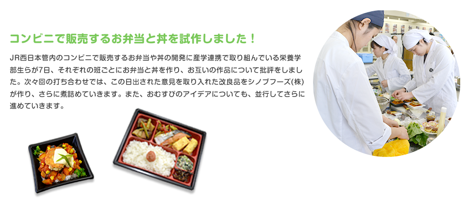 コンビニで販売するお弁当と丼を試作しました！
JR西日本管内のコンビニで販売するお弁当や丼の開発に産学連携で取り組んでいる栄養学部生らが7日、それぞれの班ごとにお弁当と丼を作り、お互いの作品について批評をしました。次々回の打ち合わせでは、この日出された意見を取り入れた改良品をシノブフーズ(株)が作り、さらに煮詰めていきます。また、おむすびのアイデアについても、並行してさらに進めていきます。