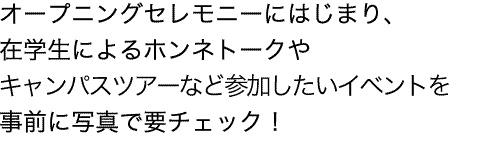 チアダンスやファンファーレ演奏で盛り上がるオープニングセレモニーにはじまり、在学生によるホンネトークや女子会イベントなど参加したいイベントを事前に写真で要チェック！