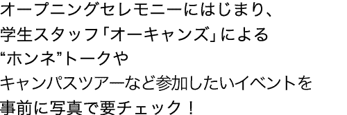 チアダンスやファンファーレ演奏で盛り上がるオープニングセレモニーにはじまり、学生スタッフ「オーキャンズ」による“ホンネ”トークや女子会イベントなど参加したいイベントを事前に写真で要チェック！