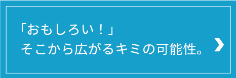 「おもしろい！」そこから広がるキミの可能性。