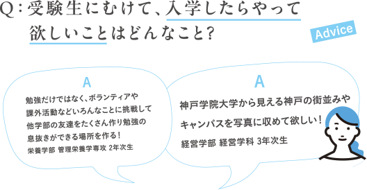 Q:受験生にむけて、入学したらやって欲しいことはどんなこと?A:勉強だけではなく、ボランティアや課外活動などいろんなことに挑戦して他学部の友達をたくさん作り勉強の息抜きができる場所を作る!栄養学部 管理栄養学専攻 2年次生A:神戸学院大学から見える神戸の街並みやキャンパスを写真に収めて欲しい!経営学部 経営学科 3年次生