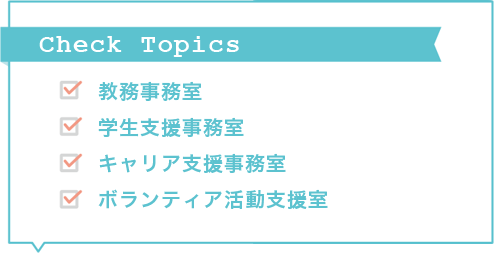 Check Topics 教務事務室 学生支援事務室 キャリア支援事務室 ボランティア活動支援室