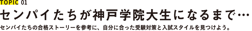 TOPIC 01 センパイたちが神戸学院大生になるまで センパイたちの合格ストーリーを参考に、自分に合った受験対策と入試スタイルを見つけよう。