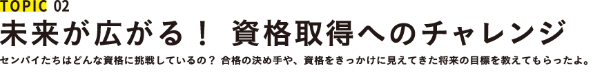 TOPIC 02 未来が広がる！ 資格取得へのチャレンジ センパイたちはどんな資格に挑戦しているの？ 合格の決め手や、資格をきっかけに見えてきた将来の目標を教えてもらったよ。