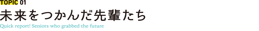 TOPIC 01 未来をつかんだ先輩たち Quick report! Seniors who grabbed the future