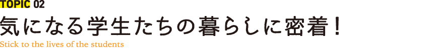 TOPIC 02 気になる学生たちの暮らしに密着！ Stick to the lives of the students