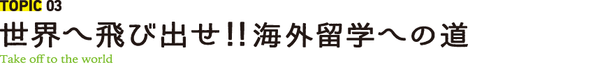 TOPIC 03 世界へ飛び出せ！！ 海外留学への道 Take off to the world