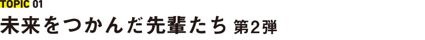 TOPIC 01 未来をつかんだ先輩たち 第2弾