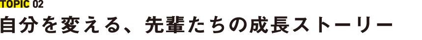 TOPIC 02 自分を変える、先輩たちの成長ストーリー