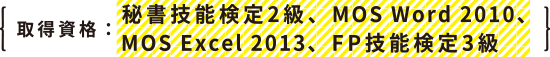 取得資格：秘書技能検定2級、MOS Word 2010、MOS Excel 2013、FP技能検定3級