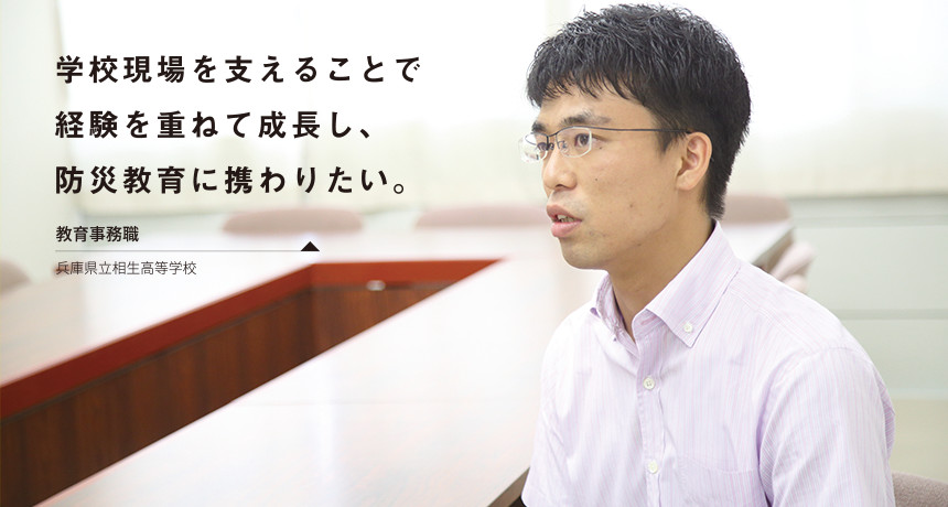 「学校現場を支えることで経験を重ねて成長し、防災教育に携わりたい。」 教育事務職 兵庫県立相生高等学校