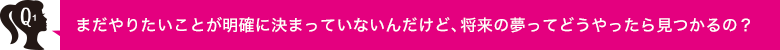 Q1 まだやりたいことが明確に決まっていないんだけど、将来の夢ってどうやったら見つかるの？