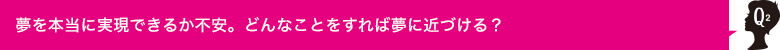 Q2 夢を本当に実現できるか不安。どんなことをすれば夢に近づける？