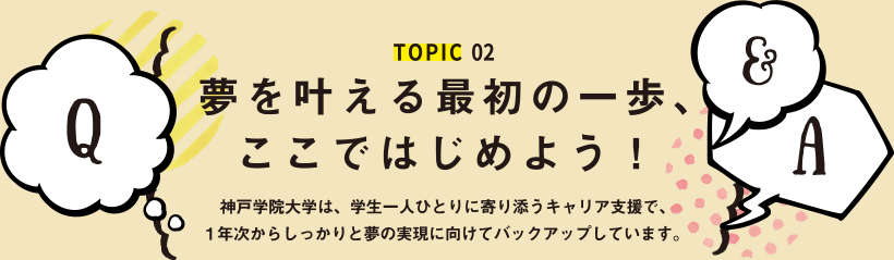 TOPIC02 夢を叶える最初の一歩、ここではじめよう！神戸学院大学は、学生一人ひとりに寄り添うキャリア支援で、1年次からしっかりと夢の実現に向けてバックアップしています。