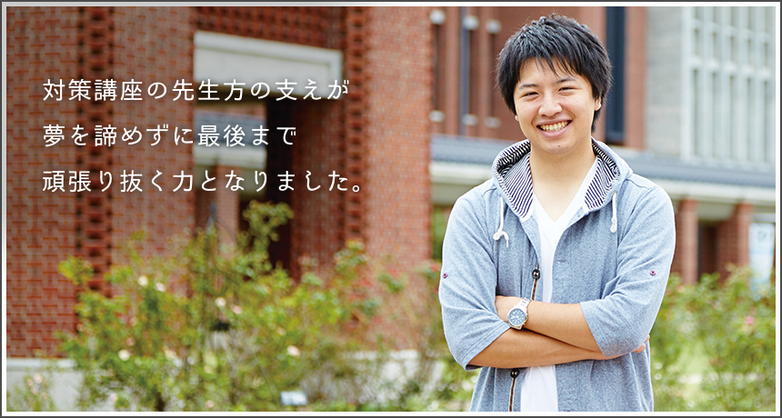 「対策講座の先生方の支えが夢を諦めずに最後まで頑張り抜く力となりました。」