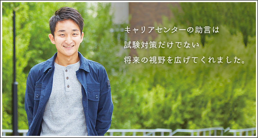 「キャリアセンターの助言は試験対策だけでない将来の視野を広げてくれました。」