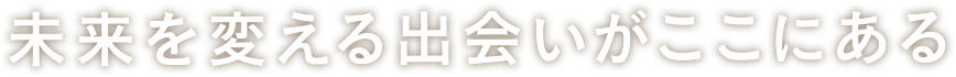 未来を変える出会いがここにある