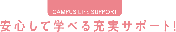 CAMPUS LIFE SUPPORT 安心して学べる充実サポート！