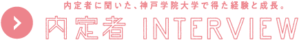 内定者に聞いた、神戸学院大学で得た経験と成長。内定者INTERVIEW