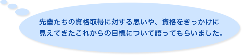 先輩たちの資格取得に対する思いや、資格をきっかけに見えてきたこれからの目標について語ってもらいました。