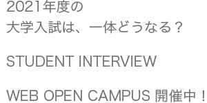 2021年度の大学入試は、一体どうなる？/STUDENT INTERVIEW/WEB OPEN CAMPUS 開催中！