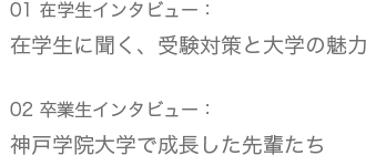 01 在学生インタビュー：在学生に聞く、受験対策と大学の魅力/02 卒業生インタビュー：神戸学院大学で成長した先輩たち