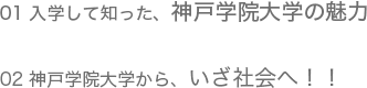 01 入学して知った、神戸学院大学の魅力/02 神戸学院大学から、いざ社会へ！！