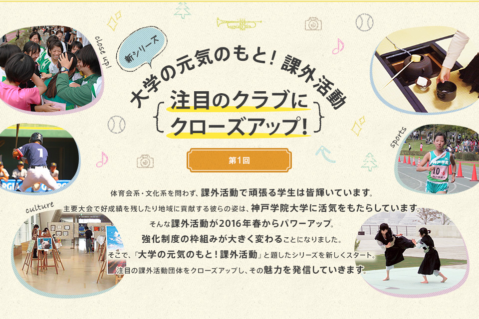 体育会系・文化系を問わず、課外活動で頑張る学生は皆輝いています。主要大会で好成績を残したり地域に貢献する彼らの姿は、神戸学院大学に活気をもたらしています。そんな課外活動が2016年春からパワーアップ。強化制度の枠組みが大きく変わることになりました。そこで、「大学の元気のもと！課外活動」と題したシリーズを新しくスタート。注目の課外活動団体をクローズアップし、その魅力を発信していきます。