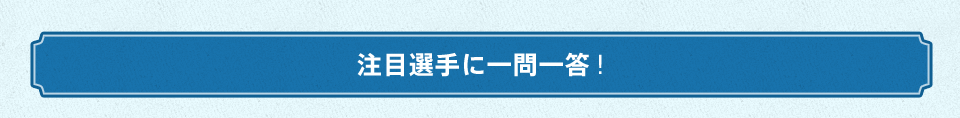 注目選手に一問一答！