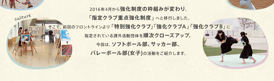 2016年4月から強化制度の枠組みが変わり、「指定クラブ重点強化制度」へと移行しました。そこで、前回のフロントラインより「特別強化クラブ」「強化クラブA」「強化クラブB」に指定されている課外活動団体を順次クローズアップ。今回は、ソフトボール部、サッカー部、バレーボール部（女子）の活動をご紹介します。