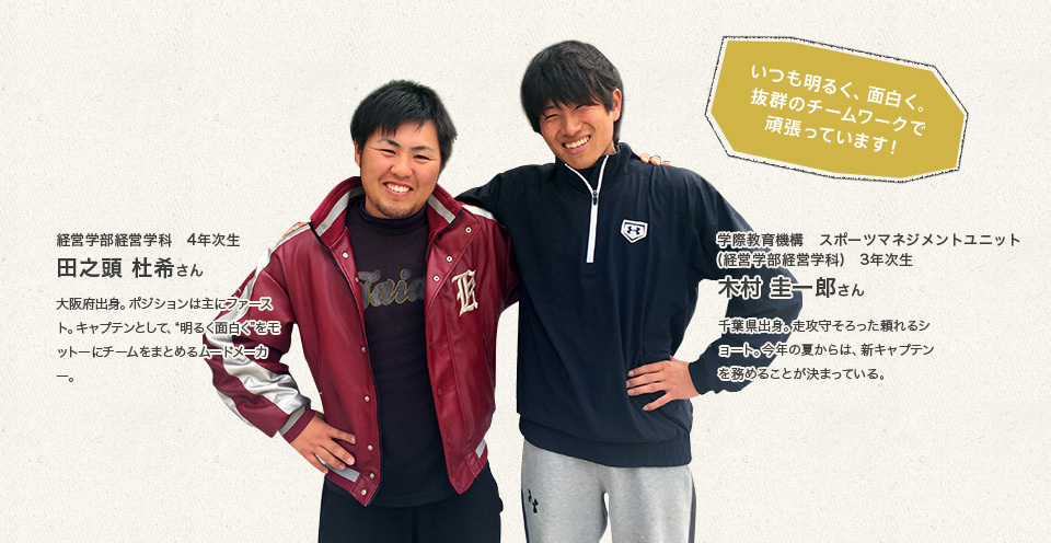 「いつも明るく、面白く。抜群のチームワークで頑張っています！」
経営学部経営学科　4年次生 田之頭　杜希さん
大阪府出身。ポジションは主にファースト。キャプテンとして、