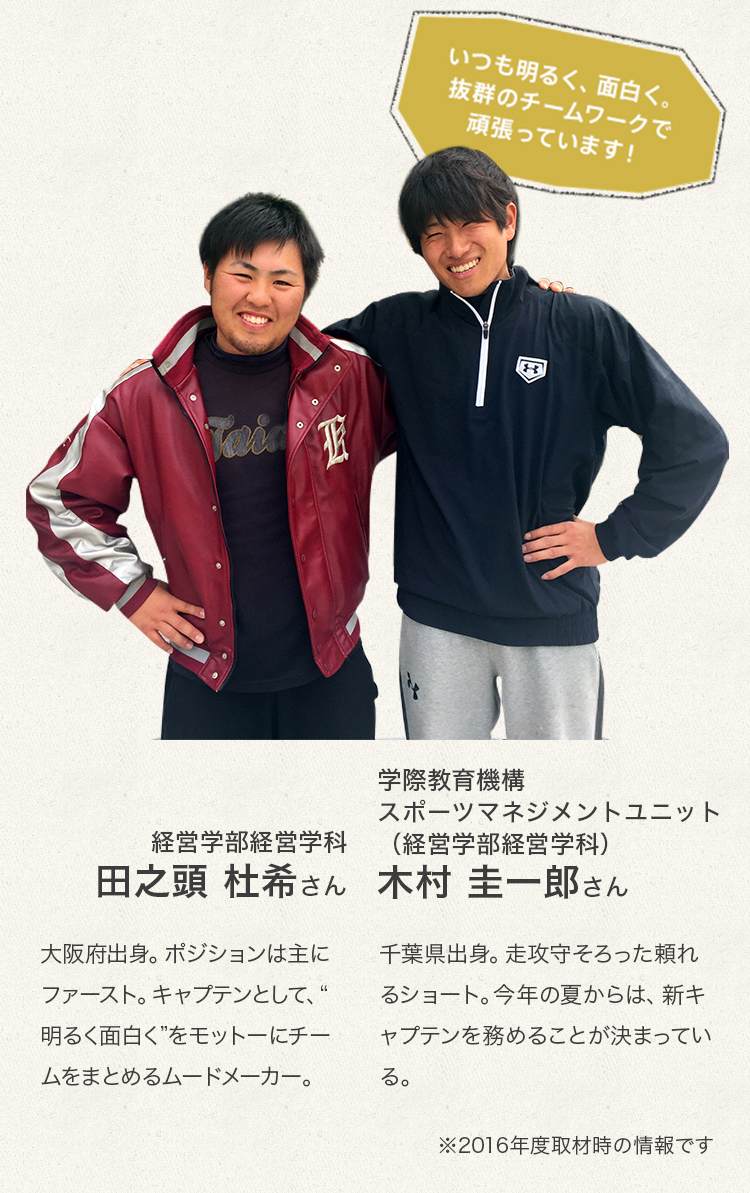 「いつも明るく、面白く。抜群のチームワークで頑張っています！」
経営学部経営学科　4年次生 田之頭　杜希さん
大阪府出身。ポジションは主にファースト。キャプテンとして、