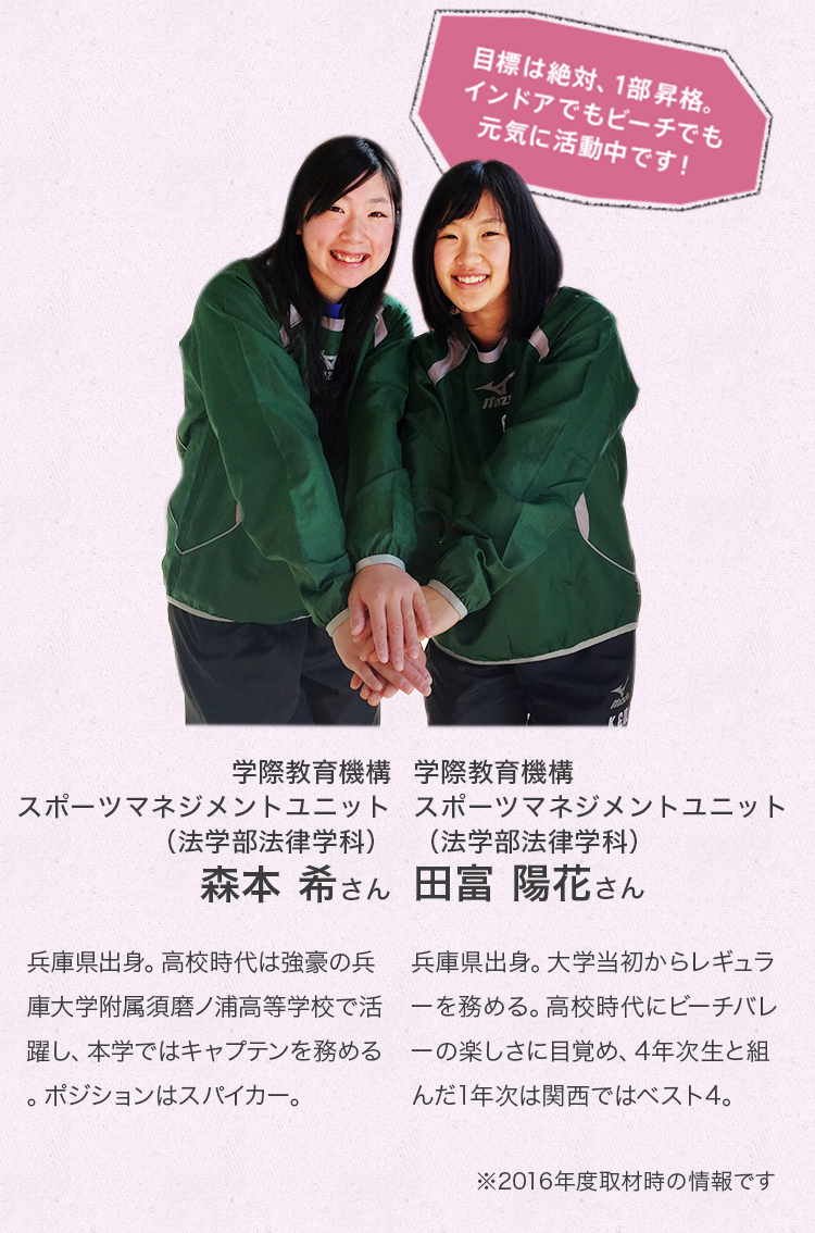 「目標は絶対、1部昇格。インドアでもビーチでも元気に活動中です!
学際教育機構 スポーツマネジメントユニット(法学部法律学科) 4年次生
森本 希さん
兵庫県出身。高校時代は強豪の兵庫大学附属須磨ノ浦高等学校で活躍し、現在はキャプテンを務める。ポジションはスパイカー。
学際教育機構 スポーツマネジメントユニット(法学部法律学科) 2年次生
田冨 陽花さん
兵庫県出身。大学当初からレギュラーを務める。高校時代にビーチバレーの楽しさに目覚め、4年次生と組んだ1年次は関西でベスト4。