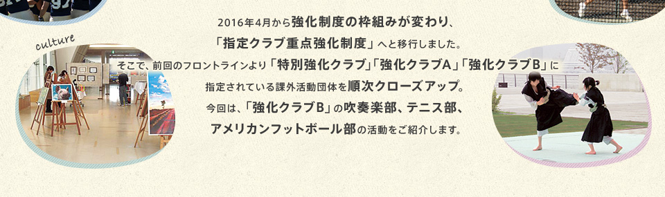 2016年4月から強化制度の枠組みが変わり、「指定クラブ重点強化制度」へと移行しました。そこで、フロントラインでは、「特別強化クラブ」「強化クラブA」「強化クラブB」に指定されている課外活動団体を順次クローズアップ。今回は、「強化クラブB」の吹奏楽部、テニス部、アメリカンフットボール部の活動をご紹介します