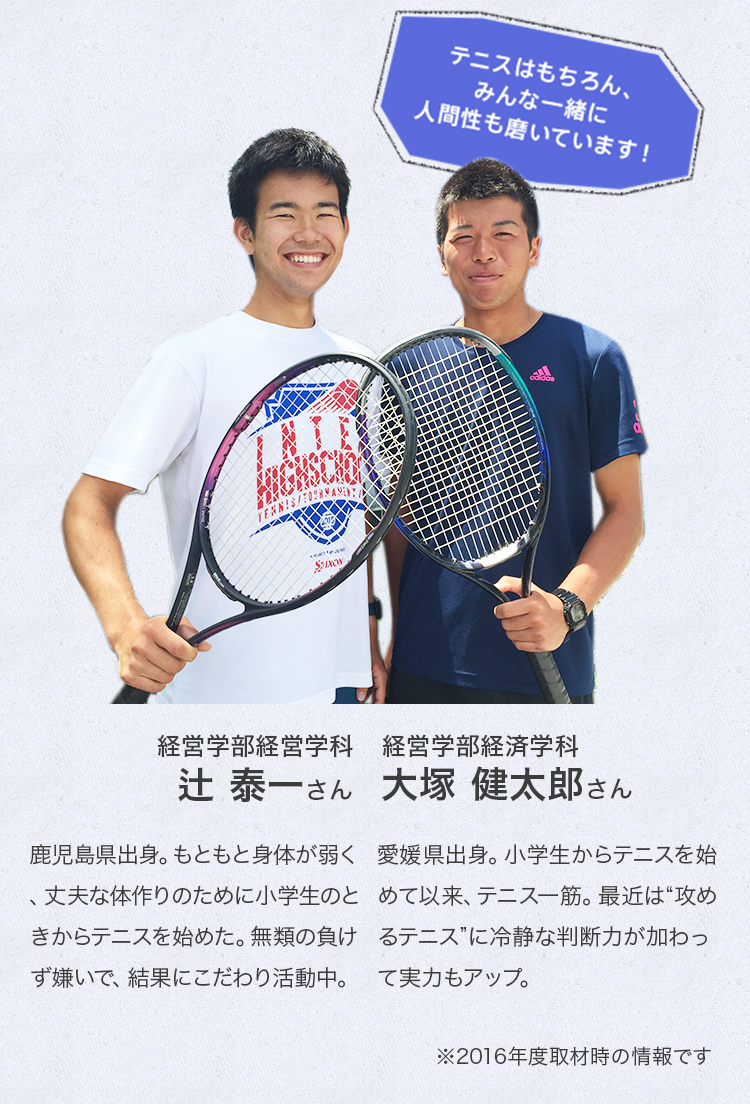 経済学部経済学科 2年次生
※2016年度取材時
大塚 健太郎さん
Profile
愛媛県出身。小学生からテニスを始めて以来、テニス一筋。最近は