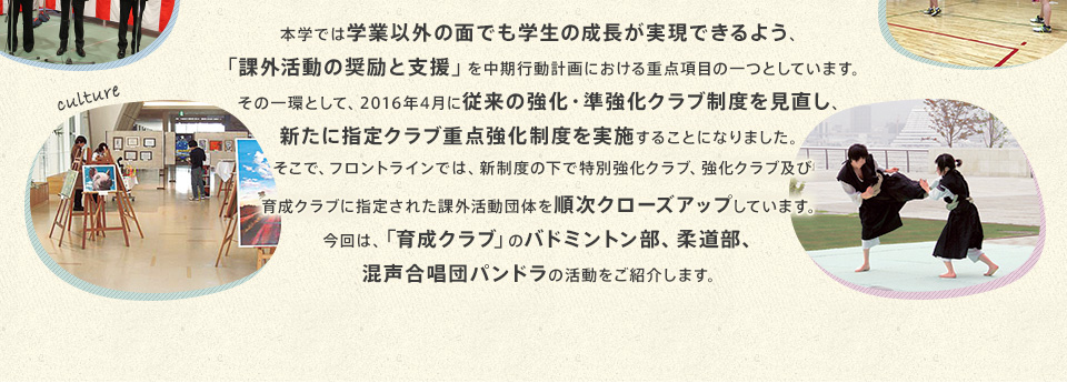 本学では学業以外の面でも学生の成長が実現できるよう、「課外活動の奨励と支援」を中期行動計画における重点項目の一つとしています。その一環として、2016年4月に従来の強化・準強化クラブ制度を見直し、新たに指定クラブ重点強化制度を実施することになりました。そこで、フロントラインでは、新制度の下で特別強化クラブ、強化クラブ及び育成クラブに指定された課外活動団体を順次クローズアップしています。今回は、「育成クラブ」のバドミントン部、柔道部、混声合唱団パンドラの活動をご紹介します。