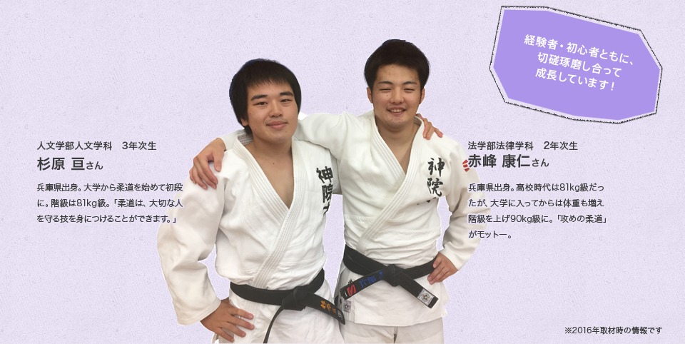 「経験者・初心者ともに、切磋琢磨し合って成長しています!」
人文学部人文学科 3年次生
杉原 亘さん
Profile
兵庫県出身。大学から柔道を始めて初段に。階級は81kg級。「柔道は、大切な人を守る技を身につけることができます。」
法学部法律学科 2年次生
赤峰 康仁さん
Profile
兵庫県出身。高校時代は81kg級だったが、大学に入ってからは体重も増え階級を上げ90kg級に。「攻めの柔道」がモットー。