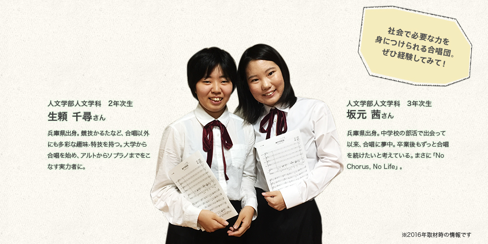 「社会で必要な力を身につけられる合唱団。ぜひ経験してみて!」
人文学部人文学科 3年次生
坂元 茜さん
Profile
兵庫県出身。中学校の部活で出会って以来、合唱に夢中。卒業後もずっと合唱を続けたいと考えている。まさに「No Chorus, No Life」。
人文学部人文学科 2年次生
生頼 千尋さん
Profile
兵庫県出身。競技かるたなど、合唱以外にも多彩な趣味・特技を持つ。大学から合唱を始め、アルトからソプラノまでをこなす実力者に。