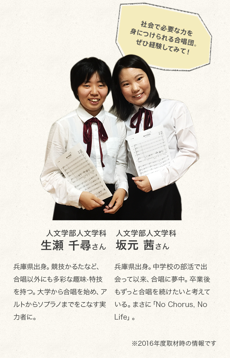 「社会で必要な力を身につけられる合唱団。ぜひ経験してみて!」
人文学部人文学科 3年次生
坂元 茜さん
Profile
兵庫県出身。中学校の部活で出会って以来、合唱に夢中。卒業後もずっと合唱を続けたいと考えている。まさに「No Chorus, No Life」。
人文学部人文学科 2年次生
生頼 千尋さん
Profile
兵庫県出身。競技かるたなど、合唱以外にも多彩な趣味・特技を持つ。大学から合唱を始め、アルトからソプラノまでをこなす実力者に。