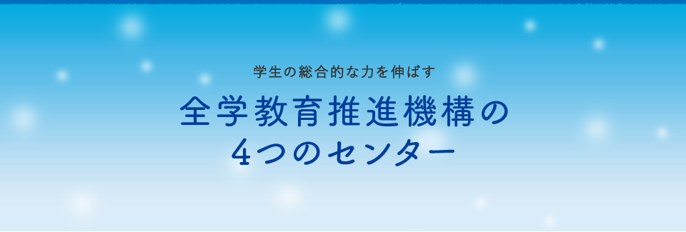 学生の総合的な力を伸ばす～全学教育推進機構の4つの センター