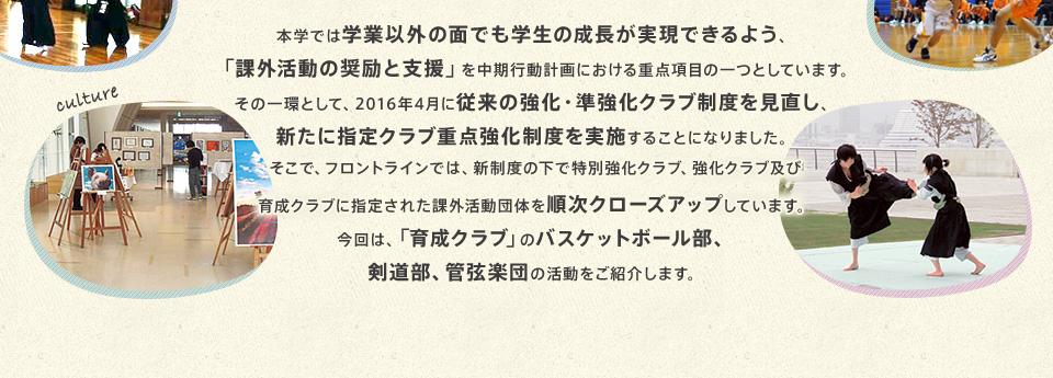 本学では学業以外の面でも学生の成長が実現できるよう、「課外活動の奨励と支援」を中期行動計画における重点項目の一つとしています。その一環として、2016年4月に従来の強化・準強化クラブ制度を見直し、新たに指定クラブ重点強化制度を実施することになりました。そこで、フロントラインでは、新制度の下で特別強化クラブ、強化クラブ及び育成クラブに指定された課外活動団体を順次クローズアップしています。今回は、「育成クラブ」のバスケットボール部、剣道部、管弦楽団の活動をご紹介します。