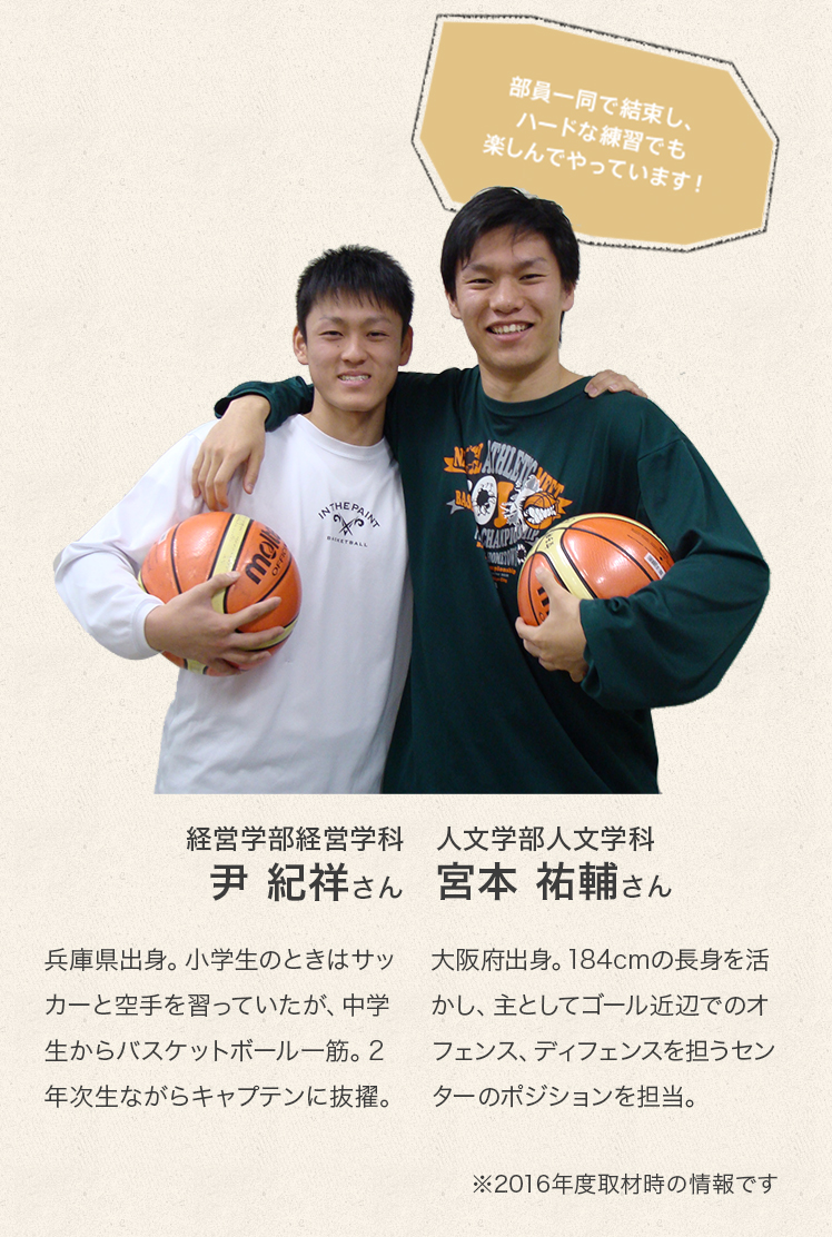 経営学部経営学科　2年次生
尹　紀祥（ユン キサン）さん
Profile
兵庫県出身。小学生のときはサッカーと空手を習っていたが、中学生からバスケットボール一筋。2年次生ながらキャプテンに抜擢。

人文学部人文学科　3年次生
宮本　祐輔さん
Profile
大阪府出身。184cmの長身を活かし、主としてゴール近辺でのオフェンス、ディフェンスを担うセンターのポジションを担当。