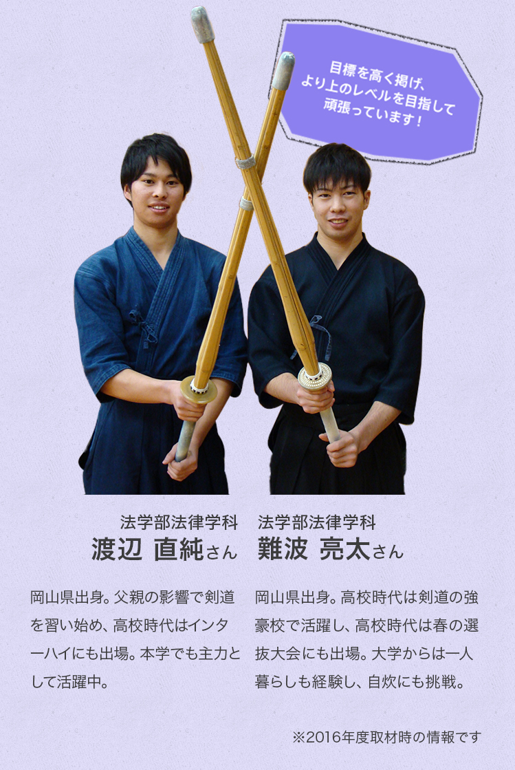 「目標を高く掲げ、より上のレベルを目指して頑張っています!」
法学部法律学科 3年次生
渡辺 直純さん
Profile
岡山県出身。父親の影響で剣道を習い始め、高校時代ではインターハイにも出場。本学でも主力として活躍中。
法学部法律学科 2年次生
難波 亮太さん
Profile
岡山県出身。高校時代は剣道の強豪校で活躍し、高校時代は春の選抜大会にも出場。大学からは一人暮らしも経験し、自炊にも挑戦。
