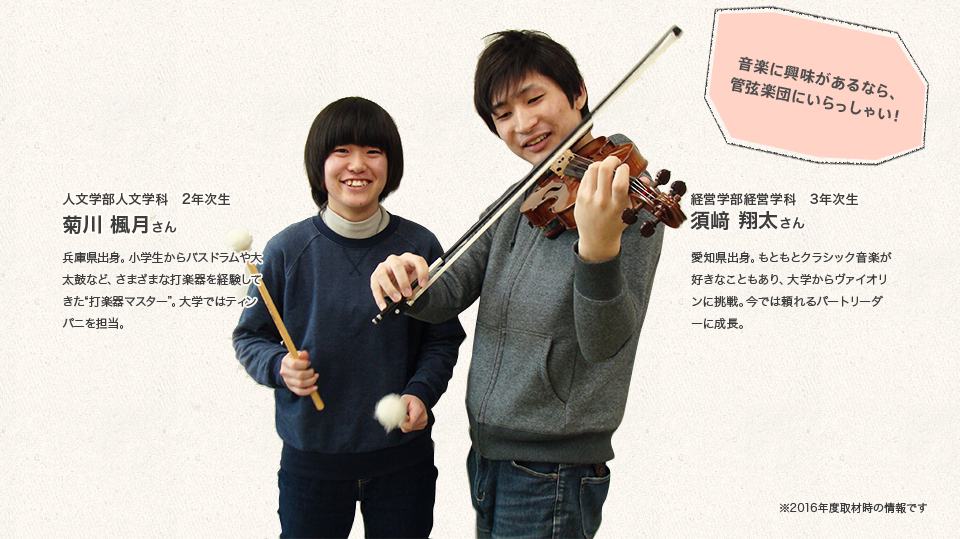 「音楽に興味があるなら、管弦楽団にいらっしゃい!」
経営学部経営学科 3年次生
須﨑 翔太さん
Profile
愛知県出身。もともとクラシック音楽が好きなこともあり、大学からヴァイオリンに挑戦。今では頼れるパートリーダーに成長。
人文学部人文学科 2年次生
菊川 楓月さん
Profile
兵庫県出身。小学生からバスドラムや大太鼓など、さまざまな打楽器を経験してきた
