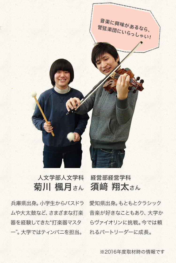 「音楽に興味があるなら、管弦楽団にいらっしゃい！」

経営学部経営学科　3年次生
須﨑　翔太さん
Profile
愛知県出身。もともとクラシック音楽が好きなこともあり、大学からヴァイオリンに挑戦。今では頼れるパートリーダーに成長。

人文学部人文学科　2年次生
菊川　楓月さん
Profile
兵庫県出身。小学生からバスドラムや大太鼓など、さまざまな打楽器を経験してきた