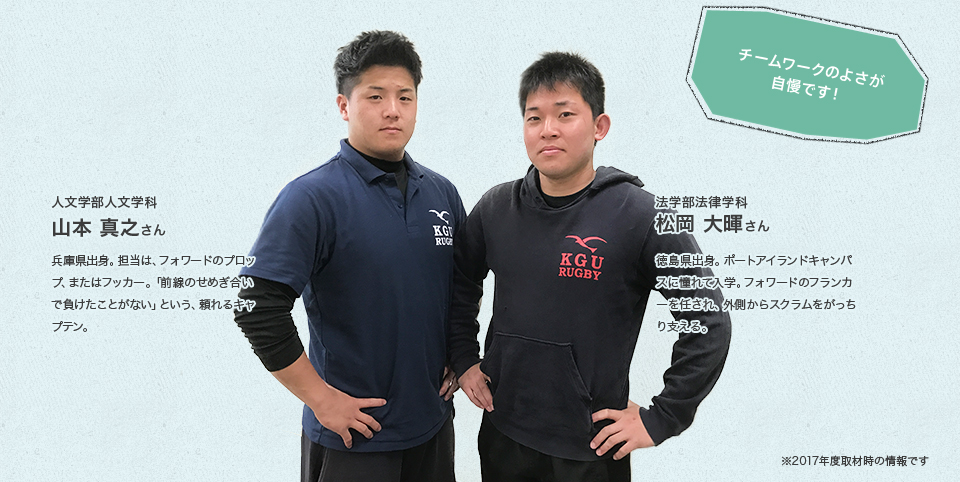 人文学部人文学科 山本 真之さんProfile兵庫県出身。担当は、フォワードのプロップ、またはフッカー。「前線のせめぎ合いで負けたことがない」という、頼れるキャプテン。法学部法律学科 松岡 大暉さんProfile徳島県出身。ポートアイランドキャンパスに憧れて入学。フォワードのフランカーを任され、外側からスクラムをがっちり支える。