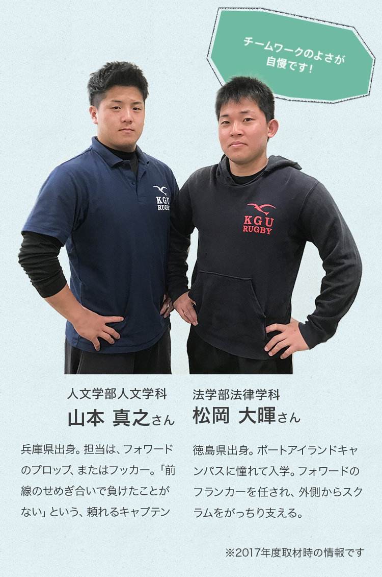 人文学部人文学科 山本 真之さんProfile兵庫県出身。担当は、フォワードのプロップ、またはフッカー。「前線のせめぎ合いで負けたことがない」という、頼れるキャプテン。法学部法律学科 松岡 大暉さんProfile徳島県出身。ポートアイランドキャンパスに憧れて入学。フォワードのフランカーを任され、外側からスクラムをがっちり支える。
